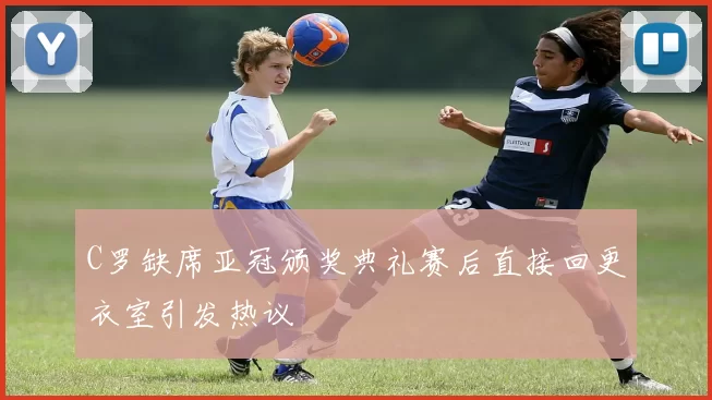 C罗缺席亚冠颁奖典礼赛后直接回更衣室引发热议