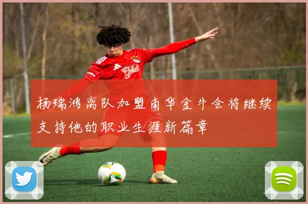 杨瑞鸿离队加盟南华金牛会将继续支持他的职业生涯新篇章