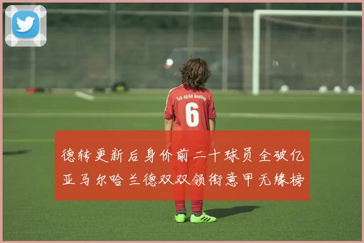 德转更新后身价前二十球员全破亿亚马尔哈兰德双双领衔意甲无缘榜单