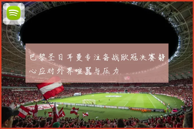 巴黎圣日耳曼专注备战欧冠决赛静心应对外界喧嚣与压力