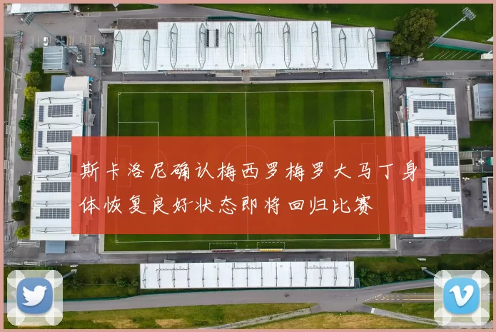 斯卡洛尼确认梅西罗梅罗大马丁身体恢复良好状态即将回归比赛