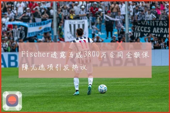 Fischer透露马威3800万合同全额保障无选项引发热议