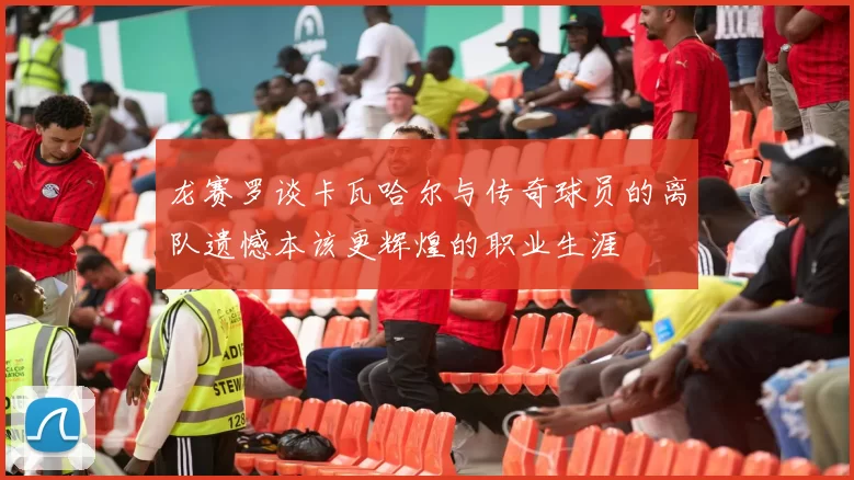 龙赛罗谈卡瓦哈尔与传奇球员的离队遗憾本该更辉煌的职业生涯