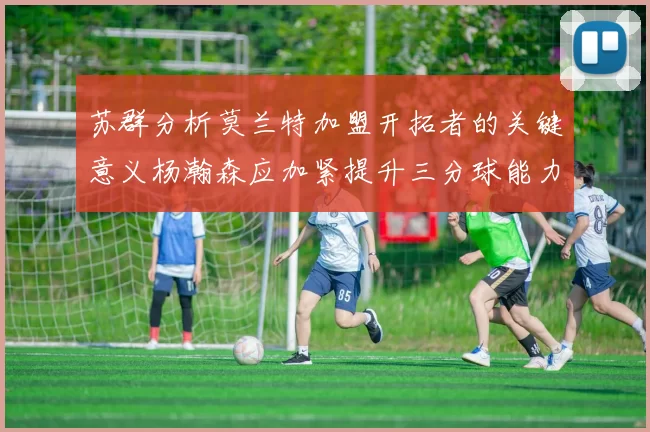 苏群分析莫兰特加盟开拓者的关键意义杨瀚森应加紧提升三分球能力