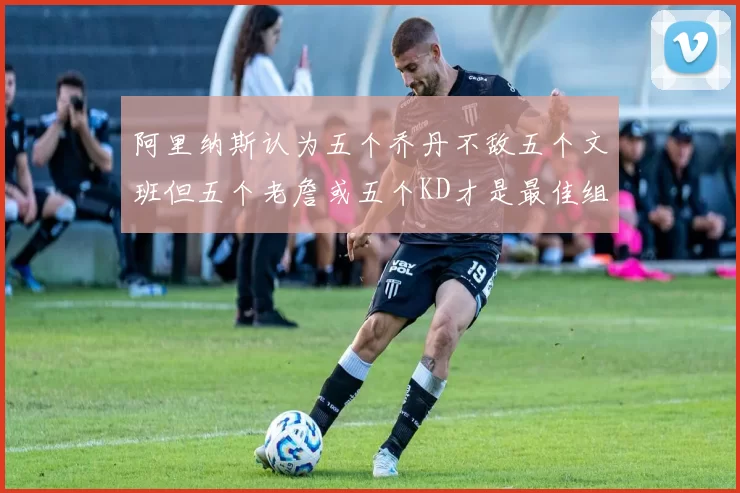 阿里纳斯认为五个乔丹不敌五个文班但五个老詹或五个KD才是最佳组合