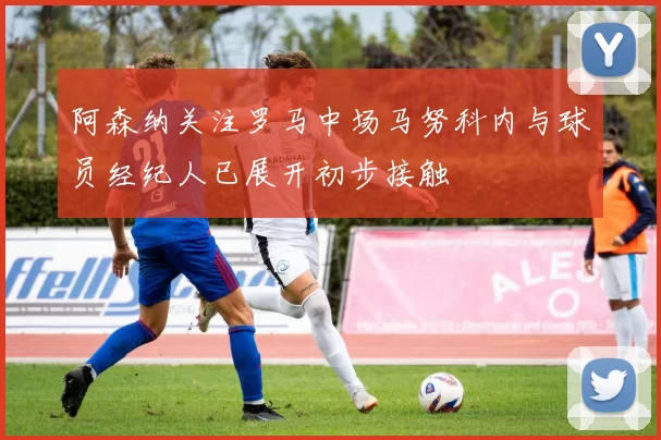 阿森纳关注罗马中场马努科内与球员经纪人已展开初步接触