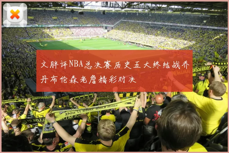 文胖评NBA总决赛历史五大终结战乔丹布伦森老詹精彩对决