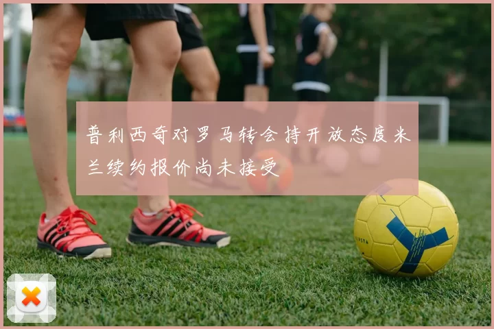 普利西奇对罗马转会持开放态度米兰续约报价尚未接受