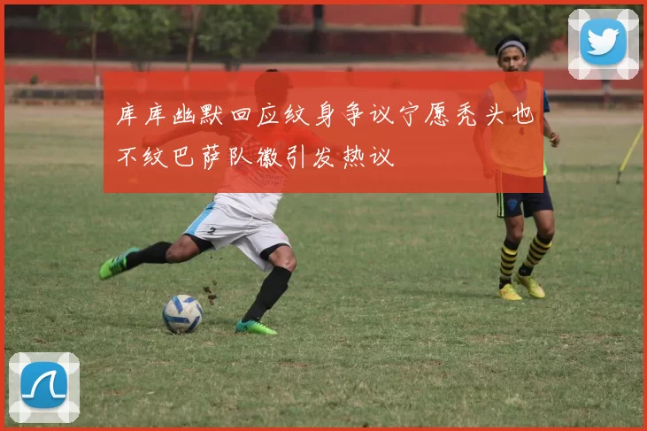 库库幽默回应纹身争议宁愿秃头也不纹巴萨队徽引发热议