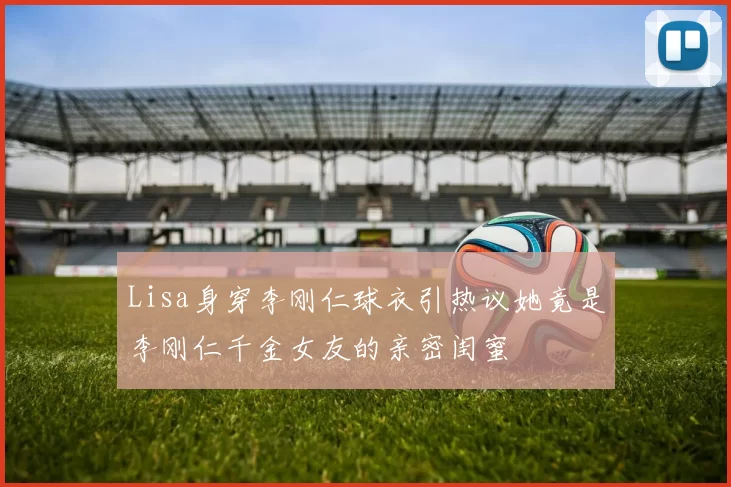 Lisa身穿李刚仁球衣引热议她竟是李刚仁千金女友的亲密闺蜜