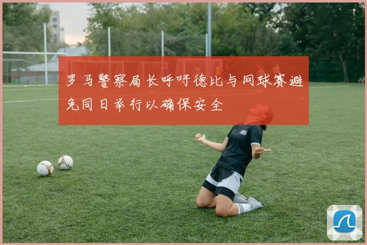 罗马警察局长呼吁德比与网球赛避免同日举行以确保安全