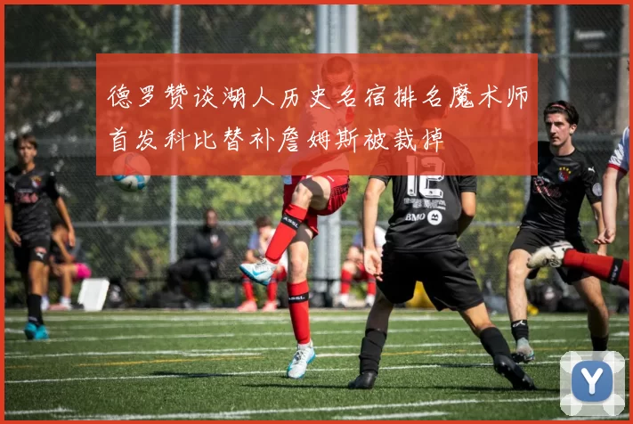 德罗赞谈湖人历史名宿排名魔术师首发科比替补詹姆斯被裁掉