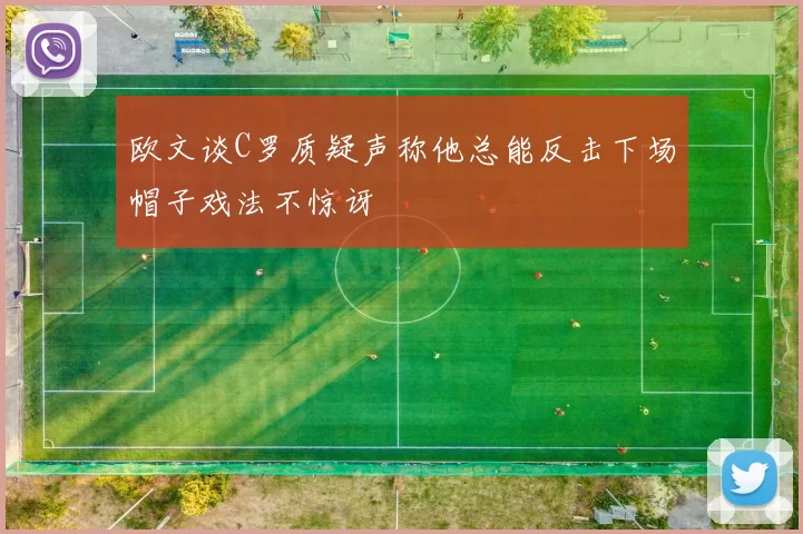 欧文谈C罗质疑声称他总能反击下场帽子戏法不惊讶