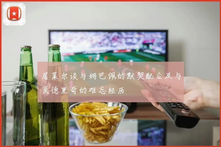 居莱尔谈与姆巴佩的默契配合及与莫德里奇的难忘经历