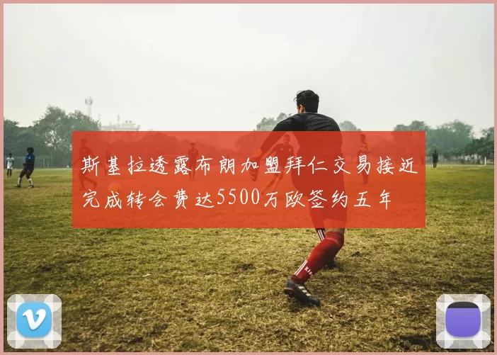斯基拉透露布朗加盟拜仁交易接近完成转会费达5500万欧签约五年