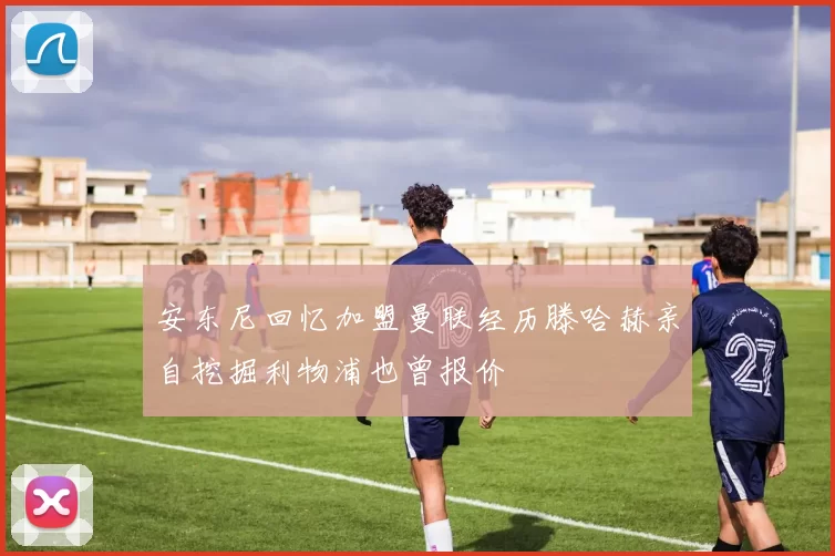安东尼回忆加盟曼联经历滕哈赫亲自挖掘利物浦也曾报价